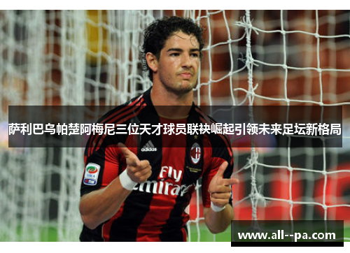 萨利巴乌帕楚阿梅尼三位天才球员联袂崛起引领未来足坛新格局
