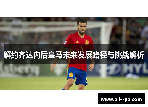 解约齐达内后皇马未来发展路径与挑战解析 解约齐达内后皇马未来发展路径与挑战解析
