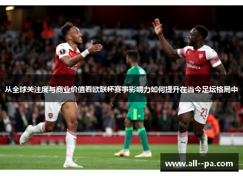 从全球关注度与商业价值看欧联杯赛事影响力如何提升在当今足坛格局中