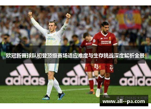 欧冠新晋球队初登顶级赛场适应难度与生存挑战深度解析全景