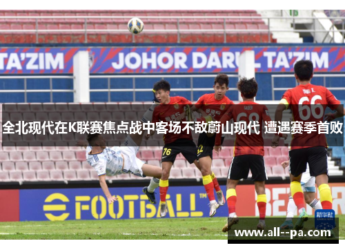 全北现代在K联赛焦点战中客场不敌蔚山现代 遭遇赛季首败