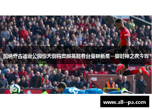 加纳乔古迪逊公园惊天倒钩震撼英超看台曼联新星一脚封神之夜今宵 加纳乔古迪逊公园惊天倒钩震撼英超看台曼联新星一脚封神之夜今宵