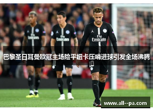 巴黎圣日耳曼欧冠主场险平纽卡压哨进球引发全场沸腾