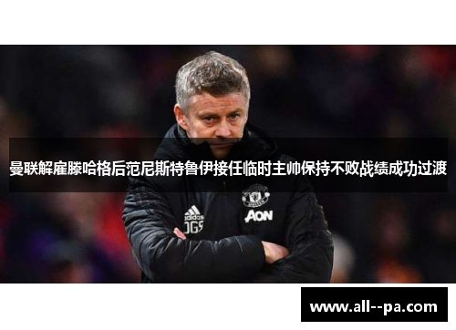 曼联解雇滕哈格后范尼斯特鲁伊接任临时主帅保持不败战绩成功过渡 曼联解雇滕哈格后范尼斯特鲁伊接任临时主帅保持不败战绩成功过渡