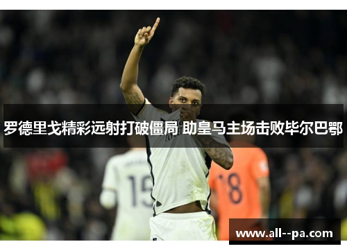 罗德里戈精彩远射打破僵局 助皇马主场击败毕尔巴鄂