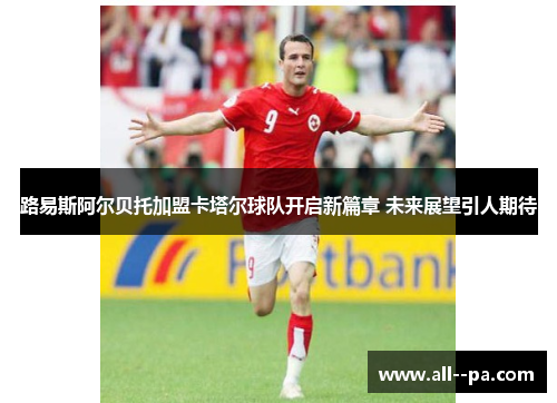 路易斯阿尔贝托加盟卡塔尔球队开启新篇章 未来展望引人期待