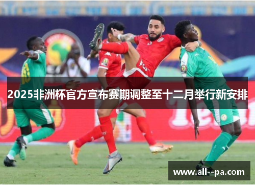2025非洲杯官方宣布赛期调整至十二月举行新安排