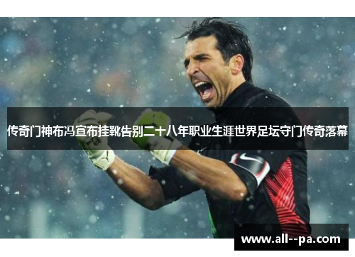 传奇门神布冯宣布挂靴告别二十八年职业生涯世界足坛守门传奇落幕