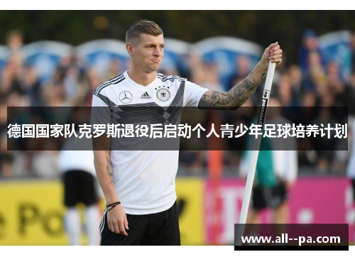 德国国家队克罗斯退役后启动个人青少年足球培养计划 德国国家队克罗斯退役后启动个人青少年足球培养计划