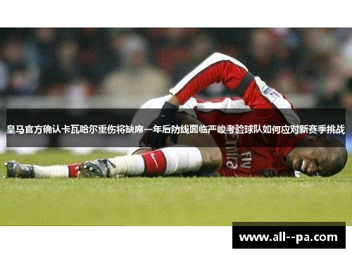 皇马官方确认卡瓦哈尔重伤将缺席一年后防线面临严峻考验球队如何应对新赛季挑战